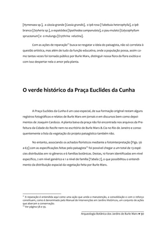 __________________________________________
Arqueologia Botânica dos Jardins de Burle Marx ● 90
[Hymenaea sp.], a cássia-grande [Cassia grandis], o ipê-rosa [Tabebuia heterophylla], o ipê-
branco [Zeyheria sp.], a espatódea [Spathodea campanulata], o pau-mulato [Calycophyllum
spruceanum] e o mulungu [Erythrina velutina].
Com as ações de reparação21
busca-se resgatar a ideia do paisagista, não só correlata à
questão artística, mas além de tudo da função educativa, onde a população possa, assim co-
mo tantas vezes foi tornado público por Burle Marx, distinguir nossa flora da flora exótica e
com isso despertar nela o amor pela planta.
O verde histórico da Praça Euclides da Cunha
A Praça Euclides da Cunha é um caso especial, de sua formação original restam alguns
registros fotográficos e relatos de Burle Marx em jornais e em discursos bem como depoi-
mentos de Joaquim Cardozo. A planta baixa da praça não foi encontrada nos arquivos da Pre-
feitura da Cidade do Recife nem no escritório de Burle Marx & Cia no Rio de Janeiro e conse-
quentemente a lista da vegetação do projeto paisagístico também não.
No entanto, associando os achados florísticos mediante a fotointerpretação [Figs. 56
a 63] com as especificações feitas pelo paisagista22
foi possível chegar a um total de 13 espé-
cies distribuídas em 10 gêneros e 6 famílias botânicas. Destas, 10 foram identificadas em nível
específico, 2 em nível genérico e 1 a nível de família [Tabela 7], o que possibilitou o entendi-
mento da distribuição espacial da vegetação feita por Burle Marx.
21
A reparação é entendida aqui como uma ação que unida a manutenção, a consolidação e com o reforço
constituem, como é denominado pelo Manual de Intervenções em Jardins Históricos, um conjunto de ações
que abarcam a conservação.
22
Ver página 58 e 59.
 