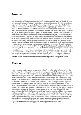 Resumo
O jardim moderno foi criado na cidade do Recife por Roberto Burle Marx na década de 1930.
Para o paisagista o desenho de um jardim é uma reintegração estética dos elementos da pai-
sagem envolvente onde a vegetação é o elemento principal. Com essa intenção Burle Marx
projetou um conjunto de treze jardins públicos, entre 1935 a 1937, que faziam parte de um
plano de aformoseamento do Recife e, dentre eles, destacam-se a Praça de Casa Forte e a
Praça Euclides da Cunha por serem seus primeiros projetos. Por incluir seres vivos na sua con-
cepção, a conservação de um jardim agrega a complexidade e a dinâmica do ciclo da vida, e
sendo perecível e renovável como especifica a Carta de Florença [1981], a falta de conserva-
ção do jardim provoca degradação que somente é revertida com a restauração. Neste senti-
do, a conservação da vegetação de um jardim histórico tem sua particularidade por se tratar
de um verde histórico, que caracteriza o conhecimento da composição florística do projeto
original e a atual configurando desta forma um estudo da arqueologia botânica. Diante disto,
o problema que caracteriza o presente estudo estabeleceu-se em torno da ausência de um
maior entendimento do verde histórico da Praça de Casa Forte e da Praça Euclides da Cunha.
Para tanto, objetivou-se identificar a composição florística do projeto original e a atual dessas
praças bem como compará-las com vistas a garantir ações de conservação que concorrerá
para a autenticidade. Nesta perspectiva, observou-se que apesar das intervenções ocorridas
com relação à vegetação indicada nos projetos originais, a ideia do paisagista permanece.
Palavras-chave: Desenvolvimento urbano; jardim; arquitetura paisagística; Recife.
Abstract
In the 1930s, the modern garden was created in Recife by Roberto Burle Marx. For him the
garden design is a reintegration of the aesthetic components of the landscape in which vege-
tation is the main element. Taking it in account, from 1935 to 1937, Burle Marx designed a set
of thirteen public gardens as part a plan for Recife embellishment including Casa Forte Square
and Euclides da Cunha Square as his first landscape garden designs. For it works with living
beings, a garden maintenance adds to the complexity and dynamic life cycle, and as it is pe-
rishable and renewable, as specified in the Charter of Florence [1981], the lack of a garden
maintenance causes degradation which is only reversed with garden restoration. In this
sense, the conservation of the vegetation of a historic garden has its own features because it
is historic vegetation which means the knowledge of the original and actual floristic composi-
tion, in other words, an archaeology botanic study. Given this, the problem of this study es-
tablished around of the lack of an understanding of historic vegetation of Casa Forte Square
and Euclides da Cunha Square. This study aims to identify the original and current floristic
composition of these squares and compare them to ensure conservation actions in order to
achieve garden authenticity. It was observed that despite of the interventions related with
the vegetation of the original projects, the idea of the landscape designer has remained.
Key words: Urban development; garden; landscape architecture; Recife.
 
