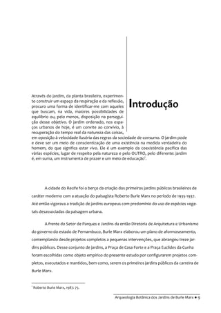 __________________________________________
Arqueologia Botânica dos Jardins de Burle Marx ● 9
Através do jardim, da planta brasileira, experimen-
to construir um espaço da respiração e da reflexão,
procuro uma forma de identificar-me com aqueles
que buscam, na vida, maiores possibilidades de
equilíbrio ou, pelo menos, disposição na persegui-
ção desse objetivo. O jardim ordenado, nos espa-
ços urbanos de hoje, é um convite ao convívio, à
recuperação do tempo real da natureza das coisas,
em oposição à velocidade ilusória das regras da sociedade de consumo. O jardim pode
e deve ser um meio de conscientização de uma existência na medida verdadeira do
homem, do que significa estar vivo. Ele é um exemplo da coexistência pacífica das
várias espécies, lugar de respeito pela natureza e pelo OUTRO, pelo diferente: jardim
é, em suma, um instrumento de prazer e um meio de educação1
.
A cidade do Recife foi o berço da criação dos primeiros jardins públicos brasileiros de
caráter moderno com a atuação do paisagista Roberto Burle Marx no período de 1935-1937.
Até então vigorava a tradição de jardins europeus com predomínio do uso de espécies vege-
tais desassociadas da paisagem urbana.
A frente do Setor de Parques e Jardins da então Diretoria de Arquitetura e Urbanismo
do governo do estado de Pernambuco, Burle Marx elaborou um plano de aformoseamento,
contemplando desde projetos completos a pequenas intervenções, que abrangeu treze jar-
dins públicos. Desse conjunto de jardins, a Praça de Casa Forte e a Praça Euclides da Cunha
foram escolhidas como objeto empírico do presente estudo por configurarem projetos com-
pletos, executados e mantidos, bem como, serem os primeiros jardins públicos da carreira de
Burle Marx.
1
Roberto Burle Marx, 1987: 75.
Introdução
 