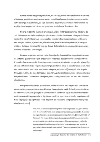__________________________________________
Arqueologia Botânica dos Jardins de Burle Marx ● 109
Para se manter a significação cultural, no caso do jardim, deve-se observar as caracte-
rísticas que identificam suas transformações e modificações que, inevitavelmente, o jardim
sofre ao longo de sua história, ou seja, a dinâmica do jardim, isso refletirá na fisionomia, no
espírito de uma época, na cultura, no gosto e na sensibilidade de quem o criou.
No ano de 2010 foi publicada a Carta dos Jardins Históricos Brasileiros, dita Carta de
Juiz de Fora que estabelece definições, diretrizes e critérios de defesa e salvaguarda de nos-
sos jardins. Na referida carta, a conservação é considerada uma operação que junto com a
restauração, renovação, manutenção e revitalização caracterizam a preservação. De igual
modo às Cartas de Veneza e Florença e a de Juiz de Fora também não se detém a um enten-
dimento da teoria da conservação.
Para que se garanta a conservação de um jardim é necessário o empenho constante,
de tal forma que esforços sejam direcionados no sentido de acompanhar sua natural trans-
formação. Esse empenho há de ser tanto maior quanto mais o jardim em questão seja artifici-
al. Essa artificialidade diz respeito às diferenças existentes entre as características locais natu-
rais, determinadas pelo clima, solo, relevo e vegetação potencial [De Angelis e De Angelis
Neto, 2004], como é o caso da Praça de Casa Forte, pelas espécies exóticas e amazônicas e da
Praça Euclides da Cunha diante da vegetação da caatinga introduzida em uma área de domí-
nio atlântico.
O arquiteto mexicano e estudioso de jardins históricos Raúl Raya García considera a
conservação como uma operação prática que visa prolongar a vida do jardim com o mínimo
de intervenção, inclui a aplicação de conhecimentos científicos e que requer sensibilidade e
critérios necessários para avaliar o significado histórico, bem como entender os valores esté-
ticos e a projeção do significado social do jardim e é necessário compreender a intenção da
obra [García, 2002].
“Así pues, la conservación debe significar la investigación in situ, para la selec-
ción de acciones tomadas para conocer la naturaleza y propiedades de la mate-
ria vegetal así como las causas de su deterioro y alteración. [García, 2002: 53; Gri-
fo nosso]. “En el caso de las arquitecturas vegetales históricas, son elementos
en continua transformación programada en el tiempo, que debe resolver los
problemas de atribución y nuevas funciones en la vegetación que permita la
evocación más cercana a la obra original” [Scazzosi, 1999 apud García, 2002: 55;
Grifo nosso].
 