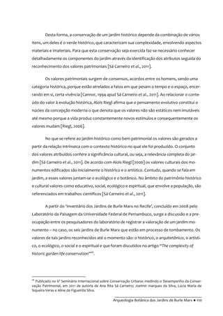 __________________________________________
Arqueologia Botânica dos Jardins de Burle Marx ● 110
Desta forma, a conservação de um jardim histórico depende da combinação de vários
itens, um deles é o verde histórico, que caracterizam sua complexidade, envolvendo aspectos
materiais e imateriais. Para que esta conservação seja exercida faz-se necessário conhecer
detalhadamente os componentes do jardim através da identificação dos atributos seguida do
reconhecimento dos valores patrimoniais [Sá Carneiro et al., 2011].
Os valores patrimoniais surgem de consensos, acordos entre os homens, sendo uma
categoria histórica, porque estão atrelados a fatos em que pesam o tempo e o espaço, encer-
rando em si, certa vivência [Cannor, 1994 apud Sá Carneiro et al., 2011]. Ao relacionar o conte-
údo do valor à evolução histórica, Aloïs Riegl afirma que o pensamento evolutivo constitui o
núcleo da concepção moderna o que denota que os valores não são estáticos nem imutáveis
até mesmo porque a vida produz constantemente novos estímulos e consequentemente os
valores mudam [Riegl, 2006].
No que se refere ao jardim histórico como bem patrimonial os valores são gerados a
partir da relação intrínseca com o contexto histórico no qual ele foi produzido. O conjunto
dos valores atribuídos confere a significância cultural, ou seja, a relevância completa do jar-
dim [Sá Carneiro et al., 2011]. De acordo com Aloïs Riegl [2006] os valores culturais dos mo-
numentos edificados são inicialmente o histórico e o artístico. Contudo, quando se fala em
jardim, a esses valores juntam-se o ecológico e o botânico. No âmbito do patrimônio histórico
e cultural valores como educativo, social, ecológico e espiritual, que envolve a população, são
referenciados em trabalhos científicos [Sá Carneiro et al., 2011].
A partir do ‘Invent|rio dos Jardins de Burle Marx no Recife’, concluído em 2008 pelo
Laboratório da Paisagem da Universidade Federal de Pernambuco, surge a discussão e a pre-
ocupação entre os pesquisadores do laboratório de registrar a valoração de um jardim mo-
numento – no caso, os seis jardins de Burle Marx que estão em processo de tombamento. Os
valores de tais jardins reconhecidos até o momento são: o histórico, o arquitetônico, o artísti-
co, o ecológico, o social e o espiritual e que foram discutidos no artigo “The complexity of
historic garden life conservation”26
.
26
Publicado no 6º Seminário Internacional sobre Conservação Urbana: medindo o Desempenho da Conser-
vação Patrimonial, em 2011 de autoria de Ana Rita Sá Carneiro; Joelmir marques da Silva, Lúcia Maria de
Siqueira Veras e Aline de Figueirôa Silva.
 