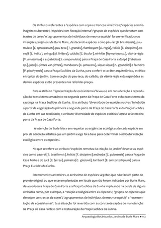 __________________________________________
Arqueologia Botânica dos Jardins de Burle Marx ● 112
Os atributos referentes a ‘espécies com copas e troncos simétricos; ‘espécies com fo-
lhagem exuberante’; ‘espécies com floraç~o intensa’; ‘grupos de espécies que denotam con-
trastes de cores’ e ‘agrupamentos de indivíduos de mesma espécie’ foram verificados nas
intenções projetuais de Burle Marx, destacando espécies como pau-rei [B. brasiliensis], pau-
mulato [C. spruceanum], pau-teca [T. grandis], flamboyant [D. regia], felício [F. decipiens], ro-
sedá [L. indica], aninga [M. linifera], caládio [C. bicolor], ninféias [Nymphaea sp.], vitória-régia
[V. amazonica] e espatódea [S. campanulata] para a Praça de Casa Forte e do ipê [Tabebuia
sp.], jucá [C. ferrea var. ferrea], mandacaru [C. jamacaru], xique-xique [P. gounellei] e facheiro
[P. piauhyensis] para a Praça Euclides da Cunha, para conferir o caráter arquitetônico, estético
e tropical do jardim. Com exceção do pau-teca, do caládio, da vitória-régia e da espatódea as
demais espécies estão presentes nas referidas praças.
Para o atributo ‘representação de ecossistemas’ levou-se em consideração a reprodu-
ção do ecossistema amazônico na segunda parte da Praça de Casa Forte e do ecossistema da
caatinga na Praça Euclides da Cunha. J| o atributo ‘diversidade de espécies nativas’ foi obtido
a partir da vegetação da primeira e segunda parte da Praça de Casa Forte e da Praça Euclides
da Cunha em sua totalidade; o atributo ‘diversidade de espécies exóticas’ atrela-se à terceira
parte da Praça de Casa Forte.
A intenção de Burle Marx em respeitar as exigências ecológicas de cada espécie em
prol da condiç~o artística que um jardim exige foi a base para determinar o atributo ‘relaç~o
ecológica entre as espécies’.
No que se refere ao atributo ‘espécies remotas da criaç~o do jardim’ deve-se as espé-
cies como pau-rei [B. brasiliensis], felício [F. decipiens] andiroba [C. guianensis] para a Praça de
Casa Forte e do jucá [C. ferrea], paineira [C. glaziovii], tamboril [E. contortisiliquum] para a
Praça Euclides da Cunha.
Em momentos anteriores, o acréscimo de espécies vegetais que não faziam parte do
projeto original ou que estavam plantadas em locais que não foram indicados por Burle Marx,
desvalorizou a Praça de Casa Forte e a Praça Euclides da Cunha implicando na perda de alguns
atributos como, por exemplo, a ‘relação ecológica entre as espécies’; ‘grupos de espécies que
denotam contrastes de cores’; ‘agrupamentos de indivíduos de mesma espécie’ e ‘represen-
tação de ecossistemas’. Essa situaç~o foi revertida com as constantes ações de manutenç~o
na Praça de Casa Forte e com a restauração da Praça Euclides da Cunha.
 