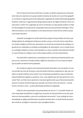 __________________________________________
Arqueologia Botânica dos Jardins de Burle Marx ● 10
Para a Praça de Casa Forte, Burle Marx concebe um jardim composto por três partes
onde cada uma representa um grupo isolado de plantas de acordo com a província geográfi-
ca. A primeira e segunda parte foram dedicadas à vegetação de ampla distribuição geográfica
brasileira, sendo que a segunda parte abriga espécies típicas da região amazônica. Para a ter-
ceira parte o motivo foi a vegetação de outros continentes, ou seja, plantas exóticas. O obje-
tivo do paisagista era proporcionar à população meios para que pudessem distinguir a flora
nativa da exótica e com isso despertar o amor pela natureza e desta forma confere à praça
uma função educativa.
Inspirado na paisagem do sertão, Burle Marx projeta a Praça Euclides da Cunha, que
abriga espécies da caatinga pernambucana, dando a praça, e como ele mesmo especificou,
um caráter ecológico, primeiro por representar um recorte do ecossistema da caatinga e se-
gundo por ter respeitado as condições ecofisiológicas de cada espécie. Com a criação da pra-
ça o paisagista objetivou semear a alma brasileira, ou seja, um jardim essencialmente brasilei-
ro e que até hoje se configura como o único espaço público com tais características.
Para Burle Marx a planta tem a conotação de ser o elemento principal do jardim, que
por sua vez, caracteriza a função artística, higiênica e educativa e, foi com esses princípios
que os jardins do Recife foram projetados.
Ao considerar a planta como elemento principal, Burle Marx cria seus jardins no mes-
mo princípio da Carta de Florença, a carta dos jardins históricos, publicada em 1981, que con-
sidera um jardim histórico como sendo “uma composição arquitetônica cujos constituintes
são principalmente vegetais e, portanto, vivos, o que significa que eles são perecíveis e reno-
váveis” [Art. 2]. O fato de ser perecível e renovável significa dizer que a fisionomia do jardim
está em constante transformação quer seja pelo movimento cíclico da natureza – criando
formas, volumes e cores -, ou pela substituição periódica da vegetação.
Ainda na carta supracitada, mas precisamente em seu Art. 1º, “um jardim histórico é
uma composição arquitetônica e vegetal que, do ponto de vista da história ou da arte, apre-
senta um interesse público. Como tal é considerado monumento”. Essa condiç~o de monu-
mentalidade se adéqua perfeitamente aos jardins de Burle Marx no Recife diante dos princí-
pios artísticos, ecológicos e educativos que o paisagista adotou.
 