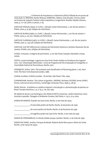 __________________________________________
Arqueologia Botânica dos Jardins de Burle Marx ● 118
_________________. A Diretoria de Arquitetura e Urbanismo (DAU): Olhada de um ponto de
vista atual. In: MACEDO, Danilo Matoso; SOBREIRA, Fabiano José Arcadio. Forma e estéti-
ca: Ensaios de Joaquim Cardozo sobre arquitetura e engenharia. Brasília: Edições Câmara,
2009. p. 171-176. (Arte e cultura, n. 6).
CARTA DE VENEZA (1964). In: CURY, I. (Brasil). Cartas Patrimoniais. 2. ed. Rio de Janeiro: I-
PHAN, 2000. p. 91-96. Edições do Patrimônio.
CARTA DE BURRA (1980). In: CURY, I. (Brasil). Cartas Patrimoniais. 2. ed. Rio de Janeiro: I-
PHAN, 2000. p. 247-252. Edições do Patrimônio.
CARTA DE FLORENÇA (1981). In: CURY, I. (Brasil). Cartas Patrimoniais. 2. ed. Rio de Janeiro:
IPHAN, 2000. p. 253-258. Edições do Patrimônio.
CARTA DE JUIZ DE FORA (2010). Instituto do Patrimônio Histórico e Artístico Nacional, Rio de
Janeiro: IPHAN, 2010. Edições do Patrimônio.
CHOAY, Françoise. A alegoria do patrimônio. 3. ed. São Paulo: Estação Liberdade: Unesp,
20006.
COSTA, Luciana Santiago. Lugares em Casa Forte: Onde residem as fortalezas dos lugares?
2001. 123 f. Dissertação (Mestrado) - Curso de Programa de Pós-Graduação em Geografia, U-
niversidade Federal de Pernambuco, Recife, 2001.
CRONQUIST, Arthur John. The evolution and classification of flowering plants. 2 ed., New
York: The New York Botanical Garden, 1988.
CUNHA, Euclides. CUNHA, Euclides. Os Sertões. São Paulo: Três, 1909.
CUNNINGHAM, Andrew. The culture of gardens. JARDINE, Nicholas; SECORD, Anne; SPARY,
Emma. Cultures of natural history. Cambridge University Press, 1996, p. 38-56.
DEAN, Warren. A botânica e a política imperial: a introdução e a domesticação de plantas no
Brasil. Estudos históricos, v.4, n. 8, p. 216-228, 1991.
DE ANGELIS, Bruno Luiz Domingos e DE ANGELIS NETO, Generoso. Jardins Históricos: intro-
duzindo a questão. Paisagem e Ambiente: Ensaios, São Paulo, n. 19, p. 31-4, 2004.
DIARIO DA MANHÃ. O jardim da Casa Forte. Recife, 22 de maio de 1935c.
________________. O mais bello jardim de Recife. Recife, 26 de janeiro de 1936.
________________. Os novos jardins do Recife. Recife, 16 de fevereiro de 1936.
________________. O magnifico jardim de Casa Forte. Recife, 10 de maio de 1936.
DIARIO DE PERNAMBUCO. A vida da cidade: praças e jardins. Recife, 12 de maio de 1936.
DIARIO DA TARDE. Jardins e Parques do Recife: Roberto Burle Marx para o Diario da Tarde.
Recife, 14 de março de 1935a.
 