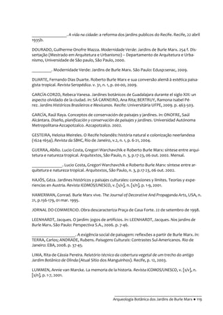 __________________________________________
Arqueologia Botânica dos Jardins de Burle Marx ● 119
________________. A vida na cidade: a reforma dos jardins publicos do Recife. Recife, 22 abril
1935b.
DOURADO, Guilherme Onofre Mazza. Modernidade Verde: Jardins de Burle Marx. 254 f. Dis-
sertação (Mestrado em Arquitetura e Urbanismo) – Departamento de Arquitetura e Urba-
nismo, Universidade de São paulo, São Paulo, 2000.
_________. Modernidade Verde: Jardins de Burle Marx. São Paulo: Edusp:senac, 2009.
DUARTE, Fernando Dias Duarte. Roberto Burle Marx e sua conversão alemã à estética paisa-
gista tropical. Revista Seropédica. v. 31, n. 1, p. 00-00, 2009.
GARCÍA-CORZO, Rebeca Vanesa. Jardines botánicos de Guadalajara durante el siglo XIX: un
aspecto olvidado de la ciudad. In: SÁ CARNEIRO, Ana Rita; BERTRUY, Ramona Isabel Pé-
rez. Jardins Históricos Brasileiros e Mexicanos. Recife: Universitária UFPE, 2009. p. 463-503.
GARCÍA, Raúl Raya. Conceptos de conservación de paisajes y jardines. In: ONOFRE, Saúl
Alcántara. Diseño, planificación y conservación de paisajes y jardines. Universidad Autónoma
Metropolitana-Azcapotzalco. Azcapotzalco. 2002.
GESTEIRA, Heloisa Meireles. O Recife holandês: história natural e colonização neerlandesa
(1624-1654). Revista da SBHC, Rio de Janeiro, v.2, n. 1, p. 6-21, 2004.
GUERRA, Abílio. Lucio Costa, Gregori Warchavchik e Roberto Burle Marx: síntese entre arqui-
tetura e natureza tropical. Arquitextos, São Paulo, n. 3, p.17-23, 06 out. 2002. Mensal.
______________. Lucio Costa, Gregori Warchavchik e Roberto Burle Marx: síntese entre ar-
quitetura e natureza tropical. Arquitextos, São Paulo, n. 3, p.17-23, 06 out. 2002.
HAJÓS, Géza. Jardines históricos y paisajes culturales: conexiones y límites. Teorías y expe-
riencias en Austria. Revista ICOMOS/UNESCO, v. [s/v], n. [s/n], p. 1-9, 2001.
HAMERMAN, Conrad. Burle Marx vive. The Journal of Decorative And Propaganda Arts, USA, n.
21, p.156-179, 01 mar. 1995.
JORNAL DO COMMERCIO. Obra descaracteriza Praça de Casa Forte. 22 de setembro de 1998.
LEENHARDT, Jacques. O jardim: jogos de artifícios. In: LEENHARDT, Jacques. Nos jardins de
Burle Marx. São Paulo: Perspectiva S.A., 2006. p. 7-46.
____________________. A exigência social de paisagem: reflexões a partir de Burle Marx. In:
TERRA, Carlos; ANDRADE, Rubens. Paisagens Culturais: Contrastes Sul-Americanos. Rio de
Janeiro: EBA, 2008. p. 37-45.
LIMA, Rita de Cássia Pereira. Relatório técnico da cobertura vegetal de um trecho do antigo
Jardim Botânico de Olinda (Atual Sítio dos Manguinhos). Recife, p. 12, 2003.
LUMMEN, Annie van Marcke. La memoria de la historia. Revista ICOMOS/UNESCO, v. [s/v], n.
[s/n], p. 1-7, 2001.
 