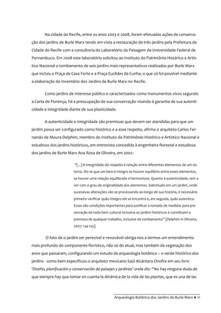 __________________________________________
Arqueologia Botânica dos Jardins de Burle Marx ● 11
Na cidade do Recife, entre os anos 2003 e 2008, foram efetuadas ações de conserva-
ção dos jardins de Burle Marx tendo em vista a restauração de três jardins pela Prefeitura da
Cidade do Recife com a consultoria do Laboratório da Paisagem da Universidade Federal de
Pernambuco. Em 2008 este laboratório solicitou ao Instituto do Patrimônio Histórico e Artís-
tico Nacional o tombamento de seis jardins mais representativos realizados por Burle Marx
que incluiu a Praça de Casa Forte e a Praça Euclides da Cunha, o que só foi possível mediante
a elaboração do Inventário dos Jardins de Burle Marx no Recife.
Como jardins de interesse público e caracterizados como monumentos vivos segundo
a Carta de Florença, há a preocupação de sua conservação visando à garantia de sua autenti-
cidade e integridade diante de sua plasticidade.
A autenticidade e integridade são premissas que devem ser atendidas para que um
jardim possa ser configurado como histórico e a esse respeito, afirma o arquiteto Carlos Fer-
nando de Moura Delphim, membro do Instituto do Patrimônio Histórico e Artístico Nacional e
estudioso dos jardins históricos, em entrevista concedida à engenheira florestal e estudiosa
dos jardins de Burle Marx Ana Rosa de Oliveira, em 2002:
“[...] A integridade diz respeito à relação entre diferentes elementos de um sis-
tema. Diz-se que um bem é integro se houver equilíbrio entre esses elementos,
se houver uma relação equilibrada e harmoniosa. Quanto à autenticidade, tem a
ver com o grau de originalidade dos elementos. Sobretudo em um jardim, onde
sucessivas alterações vão se processando ao longo de sua história, é necessário
primeiro verificar quão integro ele se encontra e, em seguida, quão autentico.
Essas são condições importantes para justificar a tomada de medidas para pre-
servação de todo bem cultural inclusive os jardins históricos e constituem a
premissa de qualquer trabalho, inclusive de tombamento” [Delphim in Oliveira,
2007: 134-135].
O fato de o jardim ser perecível e renovável obriga-nos a termos um entendimento
mais profundo do componente florístico, não só do atual, mas também da vegetação dos
anos que passaram, configurando um estudo da arqueologia botânica – o verde histórico dos
jardins - como bem especificou o arquiteto mexicano Saúl Alcántara Onofre em seu livro
‘Diseño, planificación y conservación de paisajes y jardines’ onde diz: “No hay ninguna duda de
que siempre hay que tomar en cuenta la dinámica de la vida de las plantas, que es una de las
 