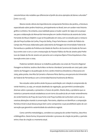 __________________________________________
Arqueologia Botânica dos Jardins de Burle Marx ● 12
características más notables que diferencian al jardín de otros ejemplos de bienes culturales”
[2002: 25 e 27].
Mesmo tendo ciência da importância do componente florístico dos jardins, a literatura
especializada sobre jardins históricos, principalmente no Brasil, tem um caráter mais historio-
gráfico e artístico. No entanto, essa realidade passa a mudar a partir de 1999 com as pesqui-
sas para a elaboração do Manual de Intervenções em Jardins Históricos de autoria de Carlos
Fernando de Moura Delphim e que só foi publicado em 2005; com os estudos para a restaura-
ção da Praça Euclides da Cunha, Praça do Derby, Praça Faria Neves e Jardim do Palácio do
Campo das Princesas elaborados pelo Laboratório da Paisagem da Universidade Federal de
Pernambuco a pedido da Prefeitura da Cidade do Recife e do Governo do Estado de Pernam-
buco entre 2001 e 2011; e com a restauração do Passeio Público do Rio de Janeiro pela Prefei-
tura da Cidade do Rio de Janeiro em parceria com a empresa Ópera Prima Arquitetura e Res-
tauração entre 2001 e 2004.
Podemos também destacar os trabalhos publicados nos anais do ‘Encontro Regional
Paisagem na História: Jardins e Burle Marx no Norte e Nordeste’ promovido em 2007 pelo Labo-
ratório da Paisagem e da publicação do livro Jardins Históricos Brasileiros e Mexicanos em
2009, pelas profas. Ana Rita Sá Carneiro e Ramona Pérez Bertruy uma parceria da Universida-
de Federal de Pernambuco com a Universidad Nacional Autónoma de México.
Nos estudos sobre jardins ainda há pouca assimilação com relação à compreensão do
verde histórico, ou seja, um estudo detalhado da vegetação, que permitirá considerações
diversas sobre o passado, o presente e o futuro do jardim. Diante disto, o problema que ca-
racteriza o presente estudo estabeleceu-se em torno da ausência de um maior entendimento
do verde histórico da Praça de Casa Forte e da Praça Euclides da Cunha bem como suas su-
cessivas alterações visando à conservação. Para tanto, objetivou-se identificar a composição
florística inicial e atual dessas praças bem como compará-las o que possibilitará ações de con-
servação que garantirá a autenticidade da substância vegetal.
Como caminho metodológico, considera-se a pesquisa de caráter histórico, descritivo
e bibliográfico. Desta forma, foi possível entender o processo de criação do jardim, o período
entre a fase de criação e o momento atual.
 
