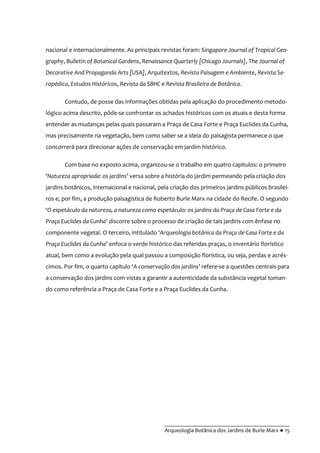 __________________________________________
Arqueologia Botânica dos Jardins de Burle Marx ● 15
nacional e internacionalmente. As principais revistas foram: Singapore Journal of Tropical Geo-
graphy, Bulletin of Botanical Gardens, Renaissance Quarterly [Chicago Journals], The Journal of
Decorative And Propaganda Arts [USA], Arquitextos, Revista Paisagem e Ambiente, Revista Se-
ropédica, Estudos Históricos, Revista da SBHC e Revista Brasileira de Botânica.
Contudo, de posse das informações obtidas pela aplicação do procedimento metodo-
lógico acima descrito, pôde-se confrontar os achados históricos com os atuais e desta forma
entender as mudanças pelas quais passaram a Praça de Casa Forte e Praça Euclides da Cunha,
mas precisamente na vegetação, bem como saber se a ideia do paisagista permanece o que
concorrerá para direcionar ações de conservação em jardim histórico.
Com base no exposto acima, organizou-se o trabalho em quatro capítulos: o primeiro
‘Natureza apropriada: os jardins’ versa sobre a história do jardim permeando pela criação dos
jardins botânicos, internacional e nacional, pela criação dos primeiros jardins públicos brasilei-
ros e, por fim, a produção paisagística de Roberto Burle Marx na cidade do Recife. O segundo
‘O espetáculo da natureza, a natureza como espetáculo: os jardins da Praça de Casa Forte e da
Praça Euclides da Cunha’ discorre sobre o processo de criação de tais jardins com ênfase no
componente vegetal. O terceiro, intitulado ‘Arqueologia botânica da Praça de Casa Forte e da
Praça Euclides da Cunha’ enfoca o verde histórico das referidas praças, o inventário florístico
atual, bem como a evolução pela qual passou a composição florística, ou seja, perdas e acrés-
cimos. Por fim, o quarto capítulo ‘A conservação dos jardins’ refere-se a questões centrais para
a conservação dos jardins com vistas a garantir a autenticidade da substância vegetal toman-
do como referência a Praça de Casa Forte e a Praça Euclides da Cunha.
 