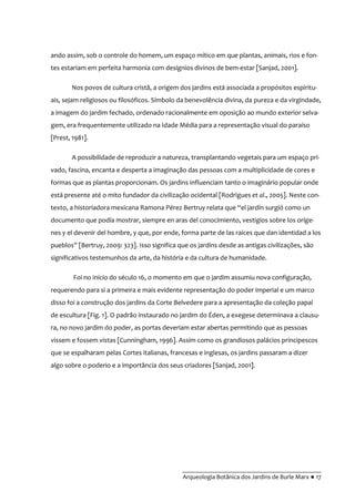 __________________________________________
Arqueologia Botânica dos Jardins de Burle Marx ● 17
ando assim, sob o controle do homem, um espaço mítico em que plantas, animais, rios e fon-
tes estariam em perfeita harmonia com desígnios divinos de bem-estar [Sanjad, 2001].
Nos povos de cultura cristã, a origem dos jardins está associada a propósitos espiritu-
ais, sejam religiosos ou filosóficos. Símbolo da benevolência divina, da pureza e da virgindade,
a imagem do jardim fechado, ordenado racionalmente em oposição ao mundo exterior selva-
gem, era frequentemente utilizado na Idade Média para a representação visual do paraíso
[Prest, 1981].
A possibilidade de reproduzir a natureza, transplantando vegetais para um espaço pri-
vado, fascina, encanta e desperta a imaginação das pessoas com a multiplicidade de cores e
formas que as plantas proporcionam. Os jardins influenciam tanto o imaginário popular onde
está presente até o mito fundador da civilização ocidental [Rodrigues et al., 2005]. Neste con-
texto, a historiadora mexicana Ramona Pérez Bertruy relata que “el jardín surgió como un
documento que podía mostrar, siempre en aras del conocimiento, vestigios sobre los oríge-
nes y el devenir del hombre, y que, por ende, forma parte de las raíces que dan identidad a los
pueblos” [Bertruy, 2009: 323]. Isso significa que os jardins desde as antigas civilizações, são
significativos testemunhos da arte, da história e da cultura de humanidade.
Foi no início do século 16, o momento em que o jardim assumiu nova configuração,
requerendo para si a primeira e mais evidente representação do poder imperial e um marco
disso foi a construção dos jardins da Corte Belvedere para a apresentação da coleção papal
de escultura [Fig. 1]. O padrão instaurado no jardim do Éden, a exegese determinava a clausu-
ra, no novo jardim do poder, as portas deveriam estar abertas permitindo que as pessoas
vissem e fossem vistas [Cunningham, 1996]. Assim como os grandiosos palácios principescos
que se espalharam pelas Cortes italianas, francesas e inglesas, os jardins passaram a dizer
algo sobre o poderio e a importância dos seus criadores [Sanjad, 2001].
 