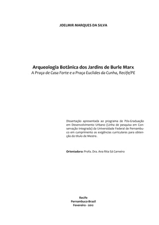 JOELMIR MARQUES DA SILVA
Arqueologia Botânica dos Jardins de Burle Marx
A Praça de Casa Forte e a Praça Euclides da Cunha, Recife/PE
Dissertação apresentada ao programa de Pós-Graduação
em Desenvolvimento Urbano (Linha de pesquisa em Con-
servação Integrada) da Universidade Federal de Pernambu-
co em cumprimento as exigências curriculares para obten-
ção do título de Mestre.
Orientadora: Profa. Dra. Ana Rita Sá Carneiro
Recife
Pernambuco-Brasil
Fevereiro - 2012
 