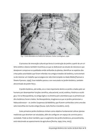 __________________________________________
Arqueologia Botânica dos Jardins de Burle Marx ● 18
O processo de renovação cultural que levou à construção de jardins a partir de um cri-
tério estético clássico também incentivou os que se dedicavam ao estudo da natureza e que
desejavam comprovar as qualidades então atribuídas às plantas, identificar as espécies des-
critas pelas autoridades que foram referidas nos antigos tratados de botânica, numa tentati-
va de retomar um trabalho que se julgava ter sido interrompido na Idade Média [Pyenson e
Sheets-Pyenson, 1999]. Esse trabalho passou a ser executado no jardim botânico, também
denominado de jardim físico.
O jardim botânico, até então, era o mais importante dentre os jardins criados pelo ser
humano por desempenhar funções científica, educacional, social, estética, histórica e ecoló-
gica. Foi na Mesopotâmia, no antigo Egito e na América pré-colombiana que os primeiros jar-
dins botânicos foram criados. Na Mesopotâmia, imaginava-se que os jardins pertenciam a
Nabucodonossor – os Jardins Suspensos da Babilônia, que ficaram conhecidos como uma das
sete maravilhas do mundo antigo [Sousa, 1976; Rocha e Cavaleiro, 2001].
Estes primeiros jardins botânicos tinham como objetivo fundamental cultivar plantas
medicinais que deveriam ser estudadas, além de configurar um espaço de convívio para a
sociedade. Pode-se dizer também, que o surgimento dos jardins botânicos, provavelmente,
está relacionado ao aparecimento da agricultura [Rocha, 1999; Lima, 2003].
Fig. 1: Corte Belvedere no Palácio do Vaticano. Fonte: Cunningham, 1996.
 