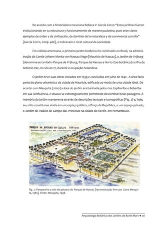 __________________________________________
Arqueologia Botânica dos Jardins de Burle Marx ● 20
De acordo com a historiadora mexicana Rebeca V. García Corzo “Estos jardines fueron
evolucionando en su estructura y funcionamiento de manera paulatina, pues eran claros
ejemplos de orden y de civilización, de dominio de la naturaleza y de convivencia con ella”
[García Corzo, 2009: 466], e indicavam o nível cultural da sociedade.
Em colônia americana, o primeiro jardim botânico foi construído no Brasil, na adminis-
tração do Conde Johann Moritz von Nassau-Siegn [Maurício de Nassau], o Jardim de Vrijburg
[denomina-se também Parque de Vrijburg, Parque de Nassau e Horto Zoo-botânico] na ilha de
Antonio Vaz, no século 17, durante a ocupação holandesa.
O jardim teve suas obras iniciadas em 1639 e concluídas em julho de 1642. A área fazia
parte do plano urbanístico da cidade de Maurícia, edificada ao modo de uma cidade ideal. De
acordo com Mesquita [2000] a área do jardim era banhada pelos rios Capibaribe e Beberibe
em sua confluência, e situava-se estrategicamente permitindo descortinar belas paisagens. A
memória do jardim manteve-se através de descrições textuais e iconográficas [Fig. 2] e, hoje,
seu sítio constitui-se ainda em um espaço público, a Praça da República, e um espaço privado,
o Jardim do Palácio do Campo das Princesas na cidade do Recife, em Pernambuco.
Fig. 2: Perspectiva a vôo de pássaro do Parque de Nassau [reconstituição livre por Liana Mesqui-
ta, 1989]. Fonte: Mesquita, 1998.
 