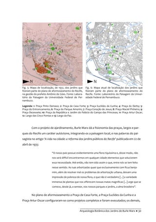 __________________________________________
Arqueologia Botânica dos Jardins de Burle Marx ● 30
Com o projeto de ajardinamento, Burle Marx dá a fisionomia das praças, largos e par-
ques do Recife um caráter autóctone, integrando-os a paisagem local, e nas palavras do pai-
sagista no artigo ‘A vida na cidade: a reforma dos jardins públicos do Recife’ publicada em 22 de
abril de 1935:
“O nosso paiz possue evidentemente uma flora riquíssima e, desse modo, não
nos será difficil encontrarmos em qualquer cidade elementos que solucionem
essa necessidade. Até então, não tem sido assim o que, entre nós se tem feito
nesse sentido. As ruas arborizadas quasi que exclusivamente com fícus benja-
mim, além de resolver mal os problemas de arborização urbana, deixam uma
impressão de pobreza de nossa flora, o que não é verdadeiro [...] a variedade
immensa de plantas que nos offerecem nossas matas magnificas [...] urge que se
comece, desde já, a semear, nos nossos parques e jardins, a alma brasileira”.
No plano de aformoseamento a Praça de Casa Forte, a Praça Euclides da Cunha e a
Praça Artur Oscar configuraram-se como projetos completos e foram executados; os demais,
Fig. 5: Mapa de localização, de 1932, dos jardins que
fizeram parte do plano de aformoseamento do Recife,
na gestão do prefeito Antônio de Góes. Fonte: Labora-
tório da Paisagem da Universidade Federal de Per-
nambuco.
Fig. 6: Mapa atual de localização dos jardins que
fizeram parte do plano de aformoseamento do
Recife. Fonte: Laboratório da Paisagem da Univer-
sidade Federal de Pernambuco.
Legenda: 1: Praça Pinto Damaso; 2: Praça de Casa Forte; 3: Praça Euclides da Cunha; 4: Praça do Derby; 5:
Praça do Entroncamento; 6: Praça do Parque Amorim; 7: Praça Coração de Jesus; 8: Praça Maciel Pinheiro; 9:
Praça Dezessete; 10: Praça da República e Jardim do Palácio do Campo das Princesas; 11: Praça Artur Oscar;
12: Largo das Cinco Pontas e 13: Largo da Paz.
 
