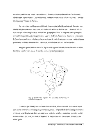__________________________________________
Arqueologia Botânica dos Jardins de Burle Marx ● 41
com Nanuza Menezes, tendo como destino a Serra do Gão-Mogol em Minas Gerais, onde
contou com a presença de Graziela Barroso. Também foram feitas excursões para a Serra do
Cipó e para o Vale do rio Pancas.
Em entrevista cedida ao portal Ciência Hoje em 1997 a botânica Graziela Barroso, con-
siderada a primeira dama da botânica do Brasil, ao referir-se a Burle Marx comenta: “As ex-
cursões que fiz foram graças ao Burle Marx, que pagava todas as despesas da viagem para
mim e Dimitri, então viajamos por muitos lugares do Brasil. Realmente ele amava a natureza
[...] minha amizade com o Roberto é uma amizade de mais de 40 anos, porque eu identificava
plantas no sítio dele. Então eu ia lá identificar, conversava, trocava idéias com ele”.
A Figura 13 mostra a distribuição espacial de algumas das excursões de Burle Marx no
território brasileiro em busca de plantas com potencial paisagístico.
Diante do que foi exposto pode-se afirmar que os jardins de Burle Marx se caracteri-
zam como um microcosmo da paisagem natural, onde a originalidade é marcada pelo imenso
e intenso amor à natureza. Com um repertório botânico amplo, o paisagista permite, confor-
me a mudança das estações, que as flores ao se transformarem transmitam suas próprias
mensagens.
Fig. 13: Distribuição espacial das excursões realizadas por
Burle Marx no Brasil.
 