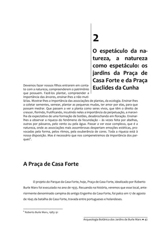 __________________________________________
Arqueologia Botânica dos Jardins de Burle Marx ● 42
Devemos fazer nossos filhos entrarem em conta-
to com a natureza, compreenderem o patrimônio
que possuem. Fazê-los plantar, compreender a
importância das árvores, ensinar-lhes a não muti-
lá-las. Mostrar-lhes a importância das associações de plantas, da ecologia. Ensinar-lhes
a coletar sementes, semear, plantar as pequenas mudas, ter amor por elas, para que
possam medrar. Que passem a ver a planta como seres vivos, que têm o direito de
crescer, florindo, frutificando, incutindo neles a importância da perpetuação, a maravi-
lha da expectativa de uma formação de botões, desabrochando em floração. Ensinar-
lhes a observar a riqueza do fenômeno da fecundação – às vezes feita por abelhas,
outras por pássaros, pelo vento ou pela água. Passar a ver esse complexo, que é a
natureza, onde as associações mais assombrosas despertam emoções estéticas, pro-
vocadas pela forma, pelos ritmos, pela exuberância de cores. Toda a riqueza está à
nossa disposição. Mas é necessário que nos compenetremos da importância dos par-
ques6
.
A Praça de Casa Forte
O projeto do Parque da Casa Forte, hoje, Praça de Casa Forte, idealizado por Roberto
Burle Marx foi executado no ano de 1935. Recuando na história, veremos que esse local, ante-
riormente denominado campina do antigo Engenho da Casa Forte, foi palco em 17 de agosto
de 1645 da batalha de Casa Forte, travada entre portugueses e holandeses.
6
Roberto Burle Marx, 1983: 91
2
O espetáculo da na-
tureza, a natureza
como espetáculo: os
jardins da Praça de
Casa Forte e da Praça
Euclides da Cunha
 