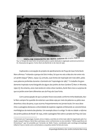 __________________________________________
Arqueologia Botânica dos Jardins de Burle Marx ● 44
Explicando a concepção do projeto de ajardinamento da Praça de Casa Forte Burle
Marx afirmou: “visitando o parque de Dois Irm~os, foi que me veio a idea de criar entre nós
um jardim daqua” [Marx, 1935a: 2], contudo, suas fontes de inspiração iam mais além, pelas
suas palavras proferidas durante o Seminário de Tropicologia de 19857
: “o trabalho foi gran-
demente inspirado numa fotografia de alguns dos jardins de Kew Gardens”[ Marx in Miranda,
1992:71]. No entanto, anos mais tarde em visita a Kew Gardens, Burle Marx teve a surpresa de
que os jardins eram bem diferentes aos da Praça de Casa Forte.
Com a preocupação de que o projeto fosse executado conforme tinha idealizado, Bur-
le Marx sempre fez questão de externar suas ideias seja por meio de palavras ou pelos seus
desenhos a bico de pena, o que ocorreu frequentemente nos jornais locais. Em seus dese-
nhos o paisagista destacava a diversidade de espécies vegetais enfatizando as características
morfológicas da maioria das plantas. Um exemplo disso é o artigo ‘A vida na cidade: a reforma
dos jardins púbicos do Recife’ de 1935, onde o paisagista fala sobre o projeto da Praça de Casa
7
O Seminário de Tropicologia: homem, terra e trópico, ocorrido em 28 de maio 1985 foi organizado pela Fun-
dação Joaquim Nabuco. Burle Marx participou como conferencista no eixo tem|tico “Minha experiência em
Pernambuco” que foi presidida por Fernando de Mello Freyre, coordenado pelo sociólogo-antropólogo
Gilberto Freyre e tendo como comentadora a arquiteta Janete Ferreira da Costa.
Fig. 15: Parque da Casa Forte. Em primeiro plano a parte dedicada à vegetação autóctone próxima à
Av. Dezessete de agosto. Fonte: Diario da Manhã de 10 de maio de 1936.
 