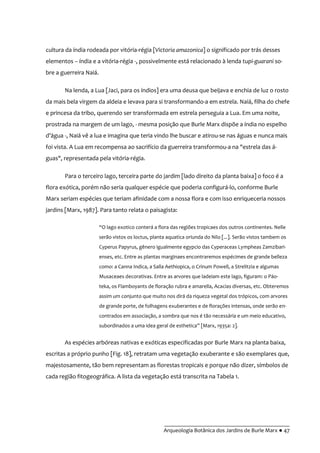 __________________________________________
Arqueologia Botânica dos Jardins de Burle Marx ● 47
cultura da índia rodeada por vitória-régia [Victoria amazonica] o significado por trás desses
elementos – índia e a vitória-régia -, possivelmente está relacionado à lenda tupi-guarani so-
bre a guerreira Naiá.
Na lenda, a Lua [Jaci, para os índios] era uma deusa que beijava e enchia de luz o rosto
da mais bela virgem da aldeia e levava para si transformando-a em estrela. Naiá, filha do chefe
e princesa da tribo, querendo ser transformada em estrela perseguia a Lua. Em uma noite,
prostrada na margem de um lago, - mesma posição que Burle Marx dispõe a índia no espelho
d’|gua -, Naiá vê a lua e imagina que teria vindo lhe buscar e atirou-se nas águas e nunca mais
foi vista. A Lua em recompensa ao sacrifício da guerreira transformou-a na "estrela das á-
guas", representada pela vitória-régia.
Para o terceiro lago, terceira parte do jardim [lado direito da planta baixa] o foco é a
flora exótica, porém não seria qualquer espécie que poderia configurá-lo, conforme Burle
Marx seriam espécies que teriam afinidade com a nossa flora e com isso enriqueceria nossos
jardins [Marx, 1987]. Para tanto relata o paisagista:
“O lago exotico conterá a flora das regiões tropicaes dos outros continentes. Nelle
serão vistos os loctus, planta aquatica oriunda do Nilo [...]. Serão vistos tambem os
Cyperus Papyrus, gênero igualmente egypcio das Cyperaceas Lympheas Zamzibari-
enses, etc. Entre as plantas marginaes encontraremos espécimes de grande belleza
como: a Canna Indica, a Salla Aethiopica, o Crinum Powell, a Strelitzia e algumas
Musaceaes decorativas. Entre as arvores que ladeiam este lago, figuram: o Páo-
teka, os Flamboyants de floração rubra e amarella, Acacias diversas, etc. Obteremos
assim um conjunto que muito nos dirá da riqueza vegetal dos trópicos, com arvores
de grande porte, de folhagens exuberantes e de florações intensas, onde serão en-
contrados em associação, a sombra que nos é tão necessária e um meio educativo,
subordinados a uma idea geral de esthetica” [Marx, 1935a: 2].
As espécies arbóreas nativas e exóticas especificadas por Burle Marx na planta baixa,
escritas a próprio punho [Fig. 18], retratam uma vegetação exuberante e são exemplares que,
majestosamente, tão bem representam as florestas tropicais e porque não dizer, símbolos de
cada região fitogeográfica. A lista da vegetação está transcrita na Tabela 1.
 