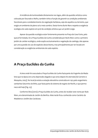 __________________________________________
Arqueologia Botânica dos Jardins de Burle Marx ● 55
A incidência de luminosidade diretamente nos lagos, além da questão artística como
colocada por Dourado e Mafra, também tinha a função de garantir as condições ambientais
favoráveis para o estabelecimento da vegetação herbácea, seja ela aquática ou terrestre, que
exigia um ambiente de pleno sol a meia sombra. Desta forma Burle Marx respeita a exigência
ecológica de cada espécie em prol da condição artística que um jardim exige.
Apesar da questão ecológica estar fortemente presente na Praça de Casa Forte, pelo
que já foi tratado, foi a Praça Euclides da Cunha considerada por Burle Marx como o primeiro
jardim de caráter ecológico, onde expôs exclusivamente a vegetação da caatinga, não apenas
por uma questão do uso de espécies desse bioma, mas principalmente por ter levado em
consideração as exigências ambientais de cada espécie.
A Praça Euclides da Cunha
A área onde foi executada a Praça Euclides da Cunha fazia parte do Engenho da Mada-
lena que na época era uma depressão alagada e que anos depois foi aterrada [Sá Carneiro e
Mesquita, 2003]. No local já existia a estação elevatória construída em 1915 pelo engenheiro
sanitarista Saturnino de Brito, que fazia parte do sistema de esgoto do Recife, e que perma-
nece até hoje [Fig. 25].
Conforme Silva [2010] a Praça Euclides da Cunha, antes de receber este nome por Bule
Marx, era denominada de Jardim do Benfica. Mais tarde ficou conhecida como Cactário da
Madalena e Jardim das Cactáceas.
 