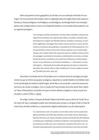 __________________________________________
Arqueologia Botânica dos Jardins de Burle Marx ● 58
Além da questão social e geográfica, Os Sertões, em sua subseção intitulada ‘As caa-
tingas’ nos traz precisas informações sobre a vegetação típica da região abarcando aspectos
florísticos, fitossociológicos, morfológicos, ecofisiológicos, da biologia floral e da interação
planta-solo configurando-se como um compêndio botânico. Um exemplo disto podemos ver
na seguinte passagem:
“Os mulungus rotundos, à borda das cacimbas cheias, estadeiam a púrpura das
largas flores vermelhas, sem esperar pelas folhas, as caraíbas e baraúnas altas
refrondescem à margem dos ribeirões refertos; ramalham, ressoantes, os mari-
zeiros esgalhados, à passagem das virações suaves; assomam, vivazes, amorte-
cendo as truncaduras das quebradas, as quixabeiras de folhas pequeninas e fru-
tos que lembram contas de ônix; mais virentes, adensam-se os icozeiros pelas
várzeas, sob o ondular festivo das copas dos ouricuris: ondeiam, móveis, avivan-
do a paisagem, acamando-se nos plainos, arredondando as encostas, as moitas
floridas do alecrim-os-tabuleiros, de caules finos e flexíveis; as umburanas per-
fumam os ares, filtrando-os nas frondes enfolhadas, e — dominando a revives-
cência geral — não já pela altura senão pelo gracioso do porte, os umbuzeiros
alevantam dous metros sobre o chão, irradiantes em círculo, os galhos numero-
sos” [Euclides da Cunha, 1909: 30].
Reunindo o conteúdo do livro Os Sertões com o conhecimento da ecologia, principal-
mente no que se refere aos grupos ecológicos, adquirido no Jardim Botânico de Dahlem dian-
te da classificação do botânico Adolf Engler, Burle Marx cria um jardim, como ele mesmo de-
terminou, de caráter ecológico. Com a criação da Praça Euclides da Cunha, Burle Marx objeti-
va “doar a Pernambuco um jardim em que se achem alliadas a hygiene e a arte, ao par da e-
ducação e cultura” [Marx, 1935b].
No artigo ‘Jardins e Parques do Recife: Roberto Burle Marx para o Diario da Tarde’ de 14
de março de 1935, o paisagista expõe suas intenções para a praça. E, de igual modo a Praça de
Casa Forte, também enfatizou o componente vegetal justificando o uso de cada espécie.
“[...] tencionamos crear um cactario e reunir nelle o maior numero possivel de
gêneros brasileiros da familia das cactáceas, como sejam: Cereus, Melocactus,
Opuntia, Pilocereus, etc. blocos de pedra e plantas das famílias das Bromeliaceas
e Euforbiaceas completarão o ambiente nordestino. Duas alamedas de arvores
autochtonas do sert~o, tais como: Unbuzeiros, Joazeiros, P|os d’arco, etc., en-
volverão a praça pela parte mais externa encontrando-se numa das extremida-
 