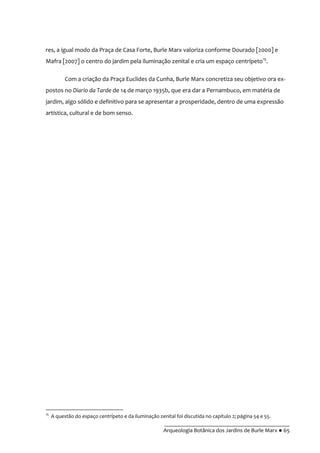 __________________________________________
Arqueologia Botânica dos Jardins de Burle Marx ● 65
res, a igual modo da Praça de Casa Forte, Burle Marx valoriza conforme Dourado [2000] e
Mafra [2007] o centro do jardim pela iluminação zenital e cria um espaço centrípeto15
.
Com a criação da Praça Euclides da Cunha, Burle Marx concretiza seu objetivo ora ex-
postos no Diario da Tarde de 14 de março 1935b, que era dar a Pernambuco, em matéria de
jardim, algo sólido e definitivo para se apresentar a prosperidade, dentro de uma expressão
artística, cultural e de bom senso.
15
A questão do espaço centrípeto e da iluminação zenital foi discutida no capítulo 2; página 54 e 55.
 