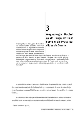 __________________________________________
Arqueologia Botânica dos Jardins de Burle Marx ● 66
O paisagista, no Brasil, goza da liberdade
de construir jardins baseados numa reali-
dade florística de riqueza transbordante.
Respeitando as exigências da compatibili-
dade ecológica e estética, ele pode criar
associações artificiais de uma expressivi-
dade enorme. Fazer paisagem artificial não é negar nem imitar servilmente a
natureza. É saber transpor e saber associar, com base num critério seletivo,
pessoal, os resultados de uma observação morosa, intensa e prolongada. Toda
essa policromia fica assentada sobre um pano de fundo, onde forma, ritmo e
cor se coadunam, realçando, em cada estação, o caráter de uma determinada
floração16
.
A arqueologia configura-se como a disciplina das ciências sociais que estuda os vestí-
gios materiais culturais. Data do final do século 20 a consolidação do ramo da arqueologia,
denominada de arqueologia histórica, que se detém na investigação dos vestígios do período
histórico.
O conceito de arqueologia histórica apresenta poucas variações, sendo usualmente
percebido como um campo de pesquisa de caráter multidisciplinar que abrange um amplo
16
Roberto Burle Marx, 1967: 39
3
Arqueologia Botâni-
ca da Praça de Casa
Forte e da Praça Eu-
clides da Cunha
 