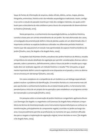 __________________________________________
Arqueologia Botânica dos Jardins de Burle Marx ● 67
leque de fontes de informação de arquivos, dados oficiais, diários, cartas, mapas, plantas,
fotografas, entrevistas, história oral e de métodos arqueológicos tradicionais. Assim, configu-
ra-se como o estudo do passado recente por meio dos vestígios materiais, nos quais contri-
buem para a descoberta da vida cotidiana e para a busca da compreensão do desenvolvimen-
to histórico [Andrade, 2010].
Nesta perspectiva, o conhecimento da arqueologia botânica, ou botânica histórica,
constitui a base para um correto entendimento de um jardim. No mais afortunado dos casos,
a investigação documental pode definir a lista de plantas usadas em um determinado sítio. É
importante conhecer as espécies botânicas cultivadas nos diferentes períodos históricos
mesmo que não seja possível um estudo mais aprofundado do aspecto histórico-botânico do
jardim [Onofre, 2002; De Angelis e De Angelis Neto, 2004].
O arquiteto Saúl Alcántara Onofre, estudioso dos jardins históricos do México, ressalta
a importância do estudo detalhado da vegetação por permitir considerações diversas sobre o
passado, sobre o presente e, definitivamente, sobre o futuro do jardim e ressalta que a vege-
tação deve ser analisada segundo um método histórico e ressalta “Por otra parte, es igual-
mente importante definir como la vegetación eran dispuestas en el pasado y como se alterna-
ron en el transcurrir del tiempo”[Onofre, 2002:28].
Em casos complexos só a competência de um botânico ou um biólogo especializado
poderá resolver o problema da identificação. O inventário florístico é o instrumento mais útil
para aprofundar o conhecimento botânico de um determinado jardim, é a ferramenta indis-
pensável para o início de um projeto de recuperação e para estabelecer um programa correto
de manutenção e conservação [Onofre, 2002].
Em pesquisa sobre a conservação de jardins históricos o engenheiro agrônomo Bruno
Luiz Domingos De Angelis e o engenheiro civil Generoso De Angelis Neto enfatizam a impor-
tância da técnica da fotointerpretação como instrumento imprescindível para se conhecer as
transformações, principalmente do componente vegetal, ocorridas no jardim ao longo dos
anos. Esse procedimento permite ao profissional, no momento em que, existirem dificulda-
des para o resgate e implantação da vegetação original, tomar decisões ex novo. [De Angelis
e De Angelis Neto, 2004].
 
