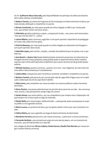 Ao Dr. Guilherme Mazza Dourado, pela disponibilidade em participar da defesa da disserta-
ção e pelas valiosas considerações.
À Rebeca Tavares, secretária do Programa de Pós-Graduação em Desenvolvimento Urbano, por
toda atenção, dedicação e competência no que faz.
À Renata Cavalcanti, por todo apoio quando da minha chegada no MDU e por muitas pala-
vras...que sempre vieram nas horas certas...
À Elida Bani agradeço toda força e apoio...a etiqueta foi tirada....mas como você mesma falou
“ano que vem ela volta” é ...voltou!
À Janina Ribeiro, pelas conversas, sugestões e com quem aprendi a importância da pedagogia
em nossa vida e pelo enorme apoio...
À Patrícia Menezes, por toda ajuda quando na minha chegada ao Laboratório da Paisagem e
com quem aprendi e devo muito.
À Edemilda Lopes, pelo carinho...orações...exemplo de profissional que me ajudou a ser o que
hoje sou.
À Ana Beatriz e Jéssica Yale [dupla dinâmica] pelos momentos prazerosos no Laboratório da
Paisagem durante nossas pesquisas e pela grande ajuda no desenvolvimento deste trabalho,
expresso aqui minha admiração pela competência que a pesar de jovens já são grandes pesqui-
sadoras.
À Michele Santana, quantas conversas...quantos vai-e-vem...mas chegamos, de tudo resta-nos
uma sólida e bela amizade que é o fundamental.
À Juliana Melo, inesquecível, pela irreverência constante, seriedade e competência no que faz.
À Barbara Tenório, pela parceria, por sua luta pela vida da Lagoa Olho D’água e por ter se dedi-
cado a elaboração da arte da capa deste trabalho.
À Alda Lemos, pela companhia nas nossas jornadas nos arquivos públicos e pelos momentos
divertidos...
À Elena Florissi, uma pessoa admirável que me permitiu fazer parte de sua vida... das conversas,
risos, muitos, e dos pensamentos sempre algo em comum.
À Sandra Nunes, que muito admiro...por sua competência e por sempre estar à disposição e da
qual sempre tive o maior apoio ao logo do mestrado.
À Eliude Mello, por nossa longa e sólida amizade... e pela grande ajuda nas pesquisas no arqui-
vo público e nas sugestões textuais.
À Maria Lucena, um presente de Deus, que me apoiou desde o início e por suas constantes ora-
ções.
À Fátima Mafra, por suas sugestões ao longo do desenvolvimento da dissertação.
A Demétrius Ferreira, pela parceria...por nossas conversas...e pelo amor a Licania tomentosa...
À Fernanda Herbster, uma amizade que surgiu em uma sala de espera...em um momento de
incerteza...que até hoje fortifica-se a cada dia.
Aos colegas do Mestrado Dirceu Cadena, Gisele Gerson, Claudia Paes Barreto por nossas lon-
gas e sempre hilárias conversas.
 