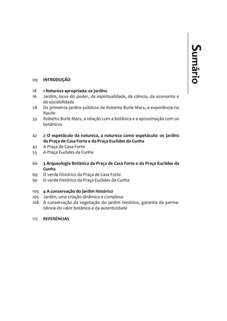 Sumário
09 INTRODUÇÃO
18 1 Natureza apropriada: os jardins
16 Jardim, locus do poder, da espiritualidade, da ciência, da economia e
da sociabilidade
28 Os primeiros jardins públicos de Roberto Burle Marx, a experiência no
Recife
33 Roberto Burle Marx, a relação com a botânica e a aproximação com os
botânicos
42 2 O espetáculo da natureza, a natureza como espetáculo: os jardins
da Praça de Casa Forte e da Praça Euclides da Cunha
42 A Praça de Casa Forte
55 A Praça Euclides da Cunha
66 3 Arqueologia Botânica da Praça de Casa Forte e da Praça Euclides da
Cunha
69 O verde histórico da Praça de Casa Forte
90 O verde histórico da Praça Euclides da Cunha
105 4 A conservação do jardim histórico
105 Jardim, uma criação dinâmica e complexa
108 A conservação da vegetação do jardim histórico, garantia da perma-
nência do valor botânico e da autenticidade
117 REFERÊNCIAS
 