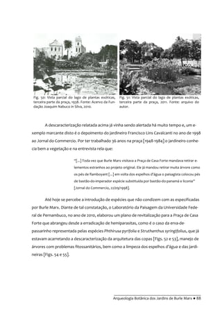 __________________________________________
Arqueologia Botânica dos Jardins de Burle Marx ● 88
A descaracterização relatada acima já vinha sendo alertada há muito tempo e, um e-
xemplo marcante disto é o depoimento do jardineiro Francisco Lins Cavalcanti no ano de 1998
ao Jornal do Commercio. Por ter trabalhado 36 anos na praça [1948-1984] o jardineiro conhe-
cia bem a vegetação e na entrevista rela que:
“[...] Toda vez que Burle Marx visitava a Praça de Casa Forte mandava retirar e-
lementos estranhos ao projeto original. Ele já mandou retirar muita árvore como
os pés de flamboyant [...] em volta dos espelhos d’|gua o paisagista colocou pés
de bastão-do-imperador espécie substituída por bastão-do-panamá e liconia”
[Jornal do Commercio, 22/09/1998].
Até hoje se percebe a introdução de espécies que não condizem com as especificadas
por Burle Marx. Diante de tal constatação, o Laboratório da Paisagem da Universidade Fede-
ral de Pernambuco, no ano de 2010, elaborou um plano de revitalização para a Praça de Casa
Forte que abrangeu desde a erradicação de hemiparasitas, como é o caso da erva-de-
passarinho representada pelas espécies Phthirusa pyrifolia e Struthanthus syringifolius, que já
estavam acarretando a descaracterização da arquitetura das copas [Figs. 52 e 53], manejo de
árvores com problemas fitossanitários, bem como a limpeza dos espelhos d’|gua e das jardi-
neiras [Figs. 54 e 55].
Fig. 50: Vista parcial do lago de plantas exóticas,
terceira parte da praça, 1938. Fonte: Acervo da Fun-
dação Joaquim Nabuco in Silva, 2010.
Fig. 51: Vista parcial do lago de plantas exóticas,
terceira parte da praça, 2011. Fonte: arquivo do
autor.
 