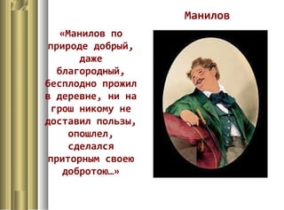 Манилов
«Манилов по
природе добрый,
даже
благородный,
бесплодно прожил
в деревне, ни на
грош никому не
доставил пользы,
опошлел,
сделался
приторным своею
добротою…»
 