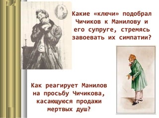Как реагирует Манилов
на просьбу Чичикова,
касающуюся продажи
мертвых душ?
Какие «ключи» подобрал
Чичиков к Манилову и
его супруге, стремясь
завоевать их симпатии?
 