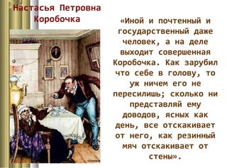 Настасья Петровна
Коробочка «Иной и почтенный и
государственный даже
человек, а на деле
выходит совершенная
Коробочка. Как зарубил
что себе в голову, то
уж ничем его не
пересилишь; сколько ни
представляй ему
доводов, ясных как
день, все отскакивает
от него, как резинный
мяч отскакивает от
стены».
 