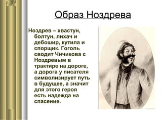 Образ Ноздрева
Ноздрев – хвастун,
болтун, лихач и
дебошир, кутила и
спорщик. Гоголь
сводит Чичикова с
Ноздревым в
трактире на дороге,
а дорога у писателя
символизирует путь
в будущее, а значит
для этого героя
есть надежда на
спасение.
 