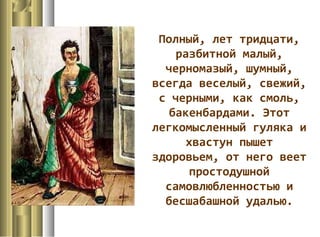 Полный, лет тридцати,
разбитной малый,
черномазый, шумный,
всегда веселый, свежий,
с черными, как смоль,
бакенбардами. Этот
легкомысленный гуляка и
хвастун пышет
здоровьем, от него веет
простодушной
самовлюбленностью и
бесшабашной удалью.
 