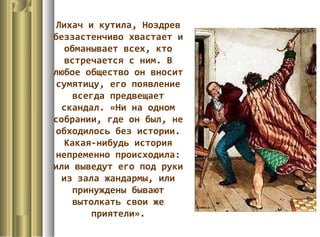 Лихач и кутила, Ноздрев
беззастенчиво хвастает и
обманывает всех, кто
встречается с ним. В
любое общество он вносит
сумятицу, его появление
всегда предвещает
скандал. «Ни на одном
собрании, где он был, не
обходилось без истории.
Какая-нибудь история
непременно происходила:
или выведут его под руки
из зала жандармы, или
принуждены бывают
вытолкать свои же
приятели».
 