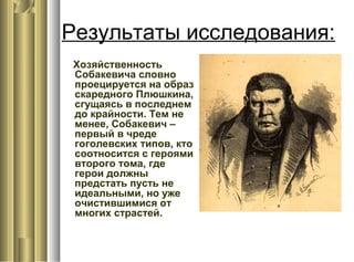 Результаты исследования:
Хозяйственность
Собакевича словно
проецируется на образ
скаредного Плюшкина,
сгущаясь в последнем
до крайности. Тем не
менее, Собакевич –
первый в чреде
гоголевских типов, кто
соотносится с героями
второго тома, где
герои должны
предстать пусть не
идеальными, но уже
очистившимися от
многих страстей.
 