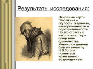 Результаты исследования:
Основные черты
Плюшкина –
скупость, жадность,
настороженность и
подозрительность.
Но его страсть к
накопительству –
следствие
одиночества.
Именно он должен
был по замыслу
Н.В.Гоголя
появиться
нравственно
возрожденным.
 