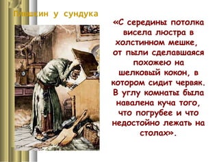 Плюшкин у сундука
«С середины потолка
висела люстра в
холстинном мешке,
от пыли сделавшаяся
похожею на
шелковый кокон, в
котором сидит червяк.
В углу комнаты была
навалена куча того,
что погрубее и что
недостойно лежать на
столах».
 