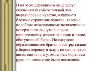 И на этом деревянном лице вдруг
скользнул какой-то теплый луч,
выразилось не чувство, а какое-то
бледное отражение чувства, явление,
подобное неожиданному появлению на
поверхности вод утопающего,
произведшему радостный крик в толпе,
обступившей берег. Но напрасно
обрадовавшиеся братья и сестры кидают
с берега веревку и ждут, не мелькнет ли
вновь спина или утомленные бореньем
руки, — появление было последнее.
 