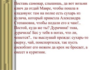 Поставь самовар, слышишь, да вот возьми
ключ да отдай Мавре, чтобы пошла в
кладовую: там на полке есть сухарь из
кулича, который привезла Александра
Степановна, чтобы подали его к чаю!..
Постой, куда же ты? Дурачина! эхва,
дурачила! Бес у тебя в ногах, что ли,
чешется?.. ты выслушай прежде: сухарь-то
сверху, чай, поиспортился, так пусть
соскоблит его ножом да крох не бросает, а
снесет в курятник.
 