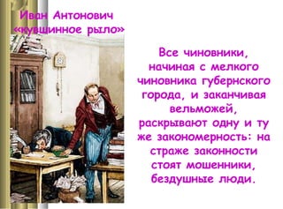 Иван Антонович
«кувшинное рыло»
Все чиновники,
начиная с мелкого
чиновника губернского
города, и заканчивая
вельможей,
раскрывают одну и ту
же закономерность: на
страже законности
стоят мошенники,
бездушные люди.
 