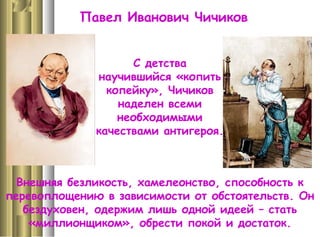 Павел Иванович Чичиков
С детства
научившийся «копить
копейку», Чичиков
наделен всеми
необходимыми
качествами антигероя.
Внешняя безликость, хамелеонство, способность к
перевоплощению в зависимости от обстоятельств. Он
бездуховен, одержим лишь одной идеей – стать
«миллионщиком», обрести покой и достаток.
 