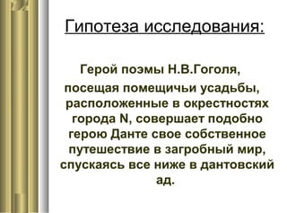 Гипотеза исследования:
Герой поэмы Н.В.Гоголя,
посещая помещичьи усадьбы,
расположенные в окрестностях
города N, совершает подобно
герою Данте свое собственное
путешествие в загробный мир,
спускаясь все ниже в дантовский
ад.
 