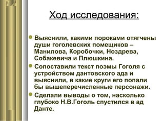 Ход исследования:
Выяснили, какими пороками отягчены
души гоголевских помещиков –
Манилова, Коробочки, Ноздрева,
Собакевича и Плюшкина.
Сопоставили текст поэмы Гоголя с
устройством дантовского ада и
выяснили, в какие круги его попали
бы вышеперечисленные персонажи.
Сделали выводы о том, насколько
глубоко Н.В.Гоголь спустился в ад
Данте.
 