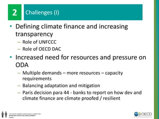 leiem
• Defining climate finance and increasing
transparency
– Role of UNFCCC
– Role of OECD DAC
• Increased need for resources and pressure on
ODA
– Multiple demands – more resources – capacity
requirements
– Balancing adaptation and mitigation
– Paris decision para 44 - banks to report on how dev and
climate finance are climate proofed / resilient
Challenges (I)2
 