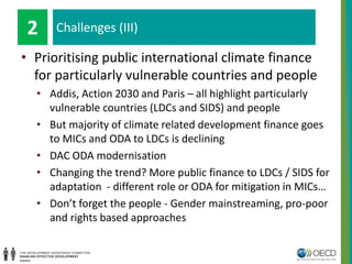 • Prioritising public international climate finance
for particularly vulnerable countries and people
• Addis, Action 2030 and Paris – all highlight particularly
vulnerable countries (LDCs and SIDS) and people
• But majority of climate related development finance goes
to MICs and ODA to LDCs is declining
• DAC ODA modernisation
• Changing the trend? More public finance to LDCs / SIDS for
adaptation - different role or ODA for mitigation in MICs…
• Don’t forget the people - Gender mainstreaming, pro-poor
and rights based approaches
Challenges (III)2
 