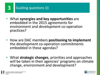 Guiding questions (I)
• What synergies and key opportunities are
embedded in the 2015 agreements for
environment and development co-operation
practices?
• How are DAC members positioning to implement
the development co-operation commitments
embedded in these agendas?
• What strategic changes, priorities and approaches
will be taken in their agencies’ programs on climate
change, environment and development?
Guiding questions (I)3
 
