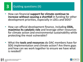 • How can financial support for climate continue to
increase without causing a shortfall in funding for other
development priorities, especially in LDCs and SIDS?
• How can official development finance, including ODA,
maximise its catalytic role and leverage other resources
for climate action and environmental sustainability while
protecting the most vulnerable?
• What the tools and resources do DAC members have for
SDG implementation and climate action? Are there gaps
and how can we work together to ensure we have what
is needed?
Guiding questions (II)3
 