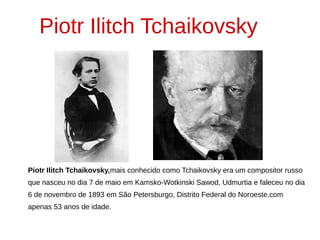 Piotr Ilitch Tchaikovsky,mais conhecido como Tchaikovsky era um compositor russo
que nasceu no dia 7 de maio em Kamsko-Wotkinski Sawod, Udmurtia e faleceu no dia
6 de novembro de 1893 em São Petersburgo, Distrito Federal do Noroeste,com
apenas 53 anos de idade.
Piotr Ilitch Tchaikovsky
 