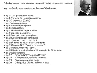 Tchaikovsky escreveu várias obras relacionadas com música clássica .
Aqui estão alguns exemplos de obras de Tchaikovsky:
● op.1Duas peças para piano
● op.2Souvenir de Hapsal para piano
● op.3O Voyevoda (ópera)
● op.4Valsa para piano
● op.5Romance para piano
● op.6Seis canções
● op.7Valsa – scherzo para piano
● op.8Capriccio para piano
● op.9Trois morceaux para piano
● op.10Deux morceaux para piano
● op.11Quarteto para cordas Nº 1
● op.12A dama de neve, música incidental
● op.13Sinfonia Nº 1 “Sonhos de Inverno”
● op.14Vakula, o ferreiro ; ópera
● op.15Abertura festival sobre o Hino nação da Dinamarca
● op.16Seis canções
● op.17 Sinfonia Nº 2 “Pequena Rússia”
● op.18 A tempestade, fantasia sinfônica
● op.19 Six morceaux para piano
● op.20 O Lago dos Cisnes, balé em 4 atos
 